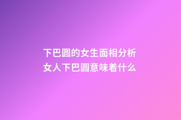 下巴圆的女生面相分析 女人下巴圆意味着什么